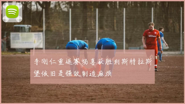 李刚仁重返赛场喜获胜利斯特拉斯堡依旧是强敌制造麻烦