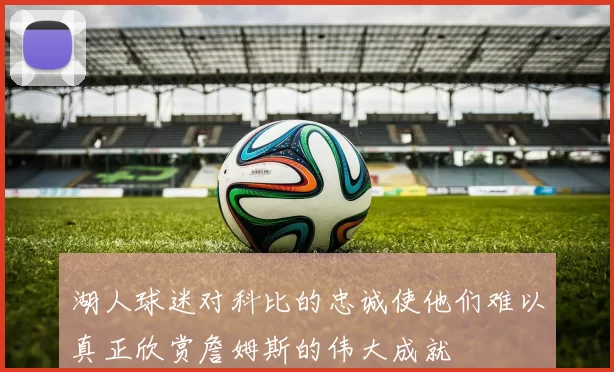 湖人球迷对科比的忠诚使他们难以真正欣赏詹姆斯的伟大成就