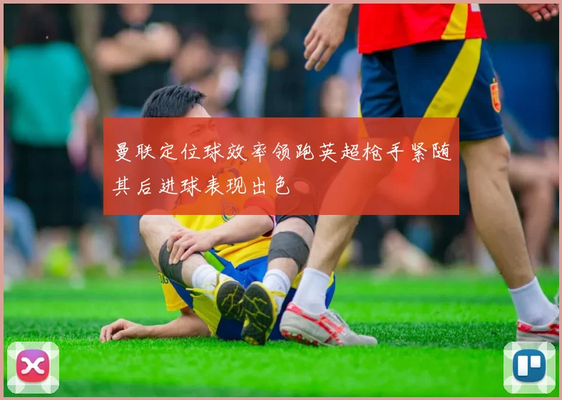 曼联定位球效率领跑英超枪手紧随其后进球表现出色