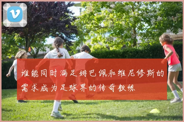 谁能同时满足姆巴佩和维尼修斯的需求成为足球界的传奇教练
