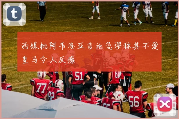 西媒批阿韦洛亚言论荒谬称其不爱皇马令人反感