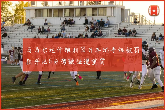 马马尔达什维利因开车玩手机被罚款并记6分驾驶证遭重罚